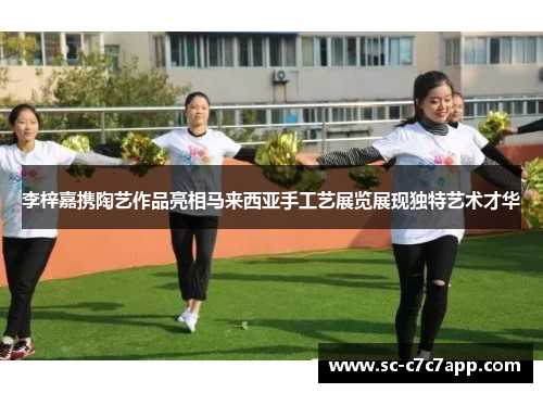 李梓嘉携陶艺作品亮相马来西亚手工艺展览展现独特艺术才华